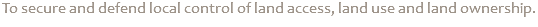 To secure and defend local control of land access, land use and land ownership.